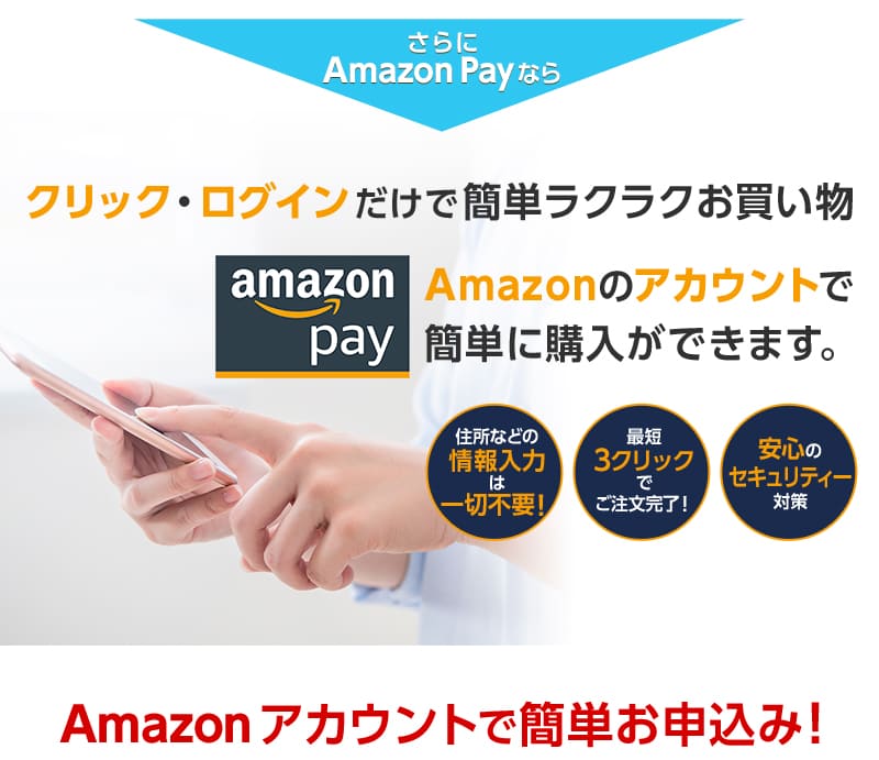 さらにAmazon Payならクリック・ログインだけで簡単ラクラクお買い物
		Amazonのアカウントで簡単に購入ができます。
		住所などの情報入力は一切不要！
		最短3クリックでご注文完了！
		安心のセキュリティー対策。
		Amazonアカウントで簡単お申込み！